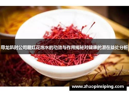 尊龙凯时公司藏红花泡水的功效与作用揭秘对健康的潜在益处分析